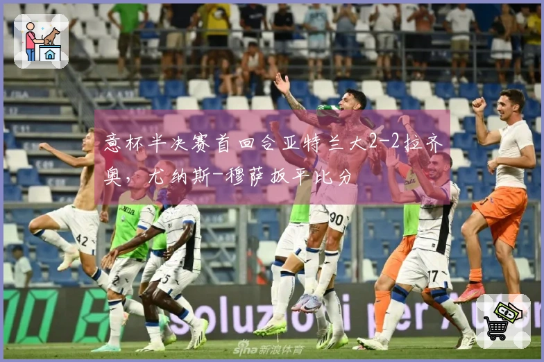 意杯半决赛首回合亚特兰大2-2拉齐奥，尤纳斯-穆萨扳平比分