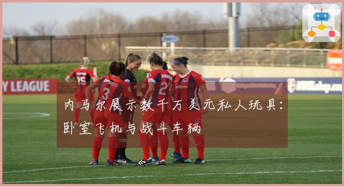内马尔展示数千万美元私人玩具：卧室飞机与战斗车辆