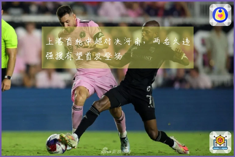 上港首轮中超对决河南，两名久违强援有望首发登场