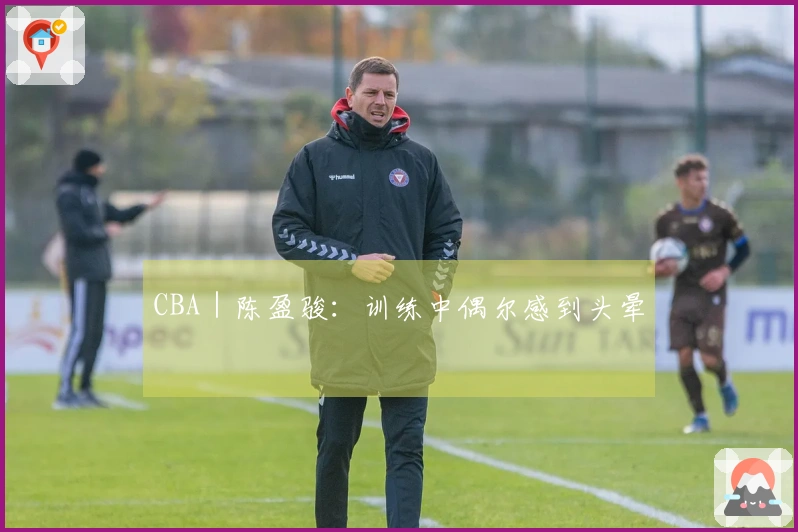 CBA｜陈盈骏：训练中偶尔感到头晕