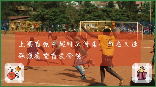 上港首轮中超对决河南，两名久违强援有望首发登场