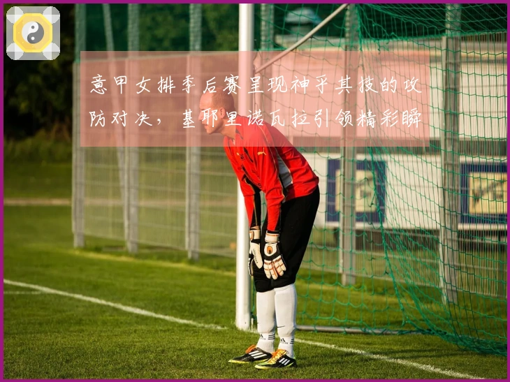 意甲女排季后赛呈现神乎其技的攻防对决，基耶里诺瓦拉引领精彩瞬间