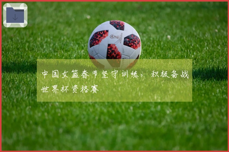 中国女篮春节坚守训练，积极备战世界杯资格赛