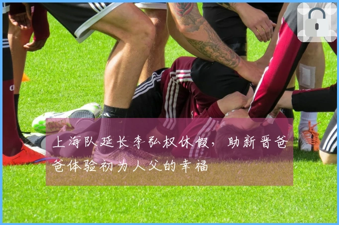 上海队延长李弘权休假，助新晋爸爸体验初为人父的幸福