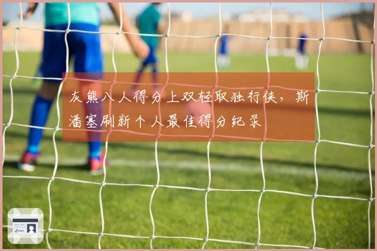 灰熊八人得分上双轻取独行侠，斯潘塞刷新个人最佳得分纪录