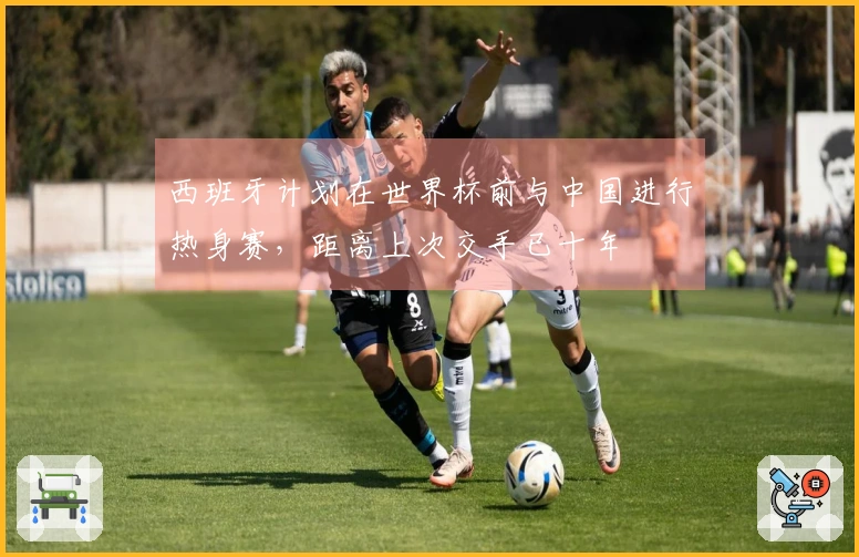 西班牙计划在世界杯前与中国进行热身赛，距离上次交手已十年