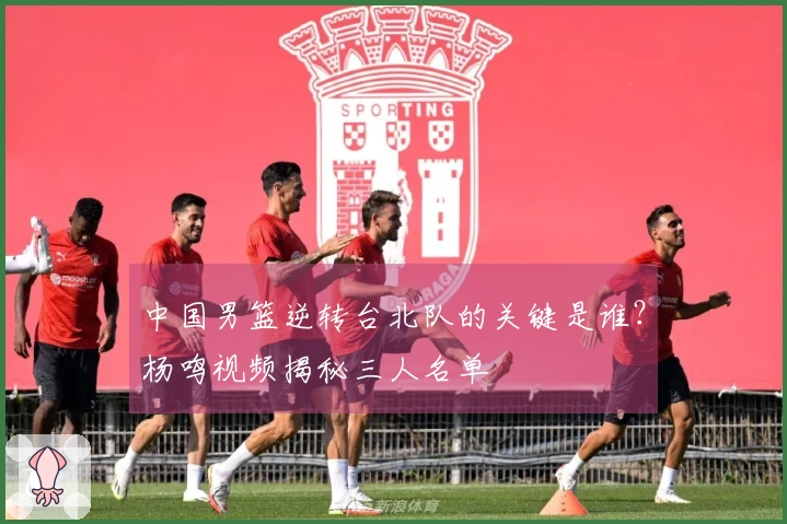 中国男篮逆转台北队的关键是谁？杨鸣视频揭秘三人名单