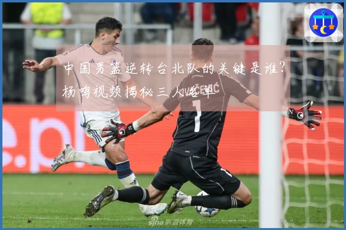 中国男篮逆转台北队的关键是谁？杨鸣视频揭秘三人名单
