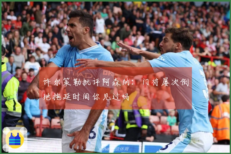 许尔策勒批评阿森纳：门将屡次倒地拖延时间你见过吗