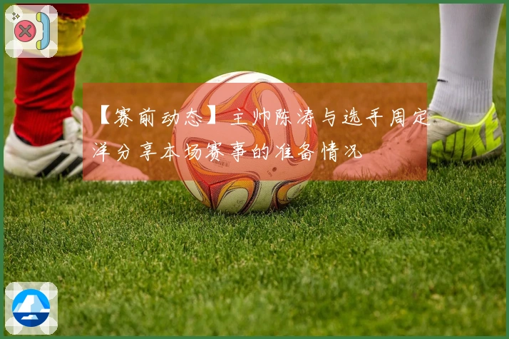 【赛前动态】主帅陈涛与选手周定洋分享本场赛事的准备情况