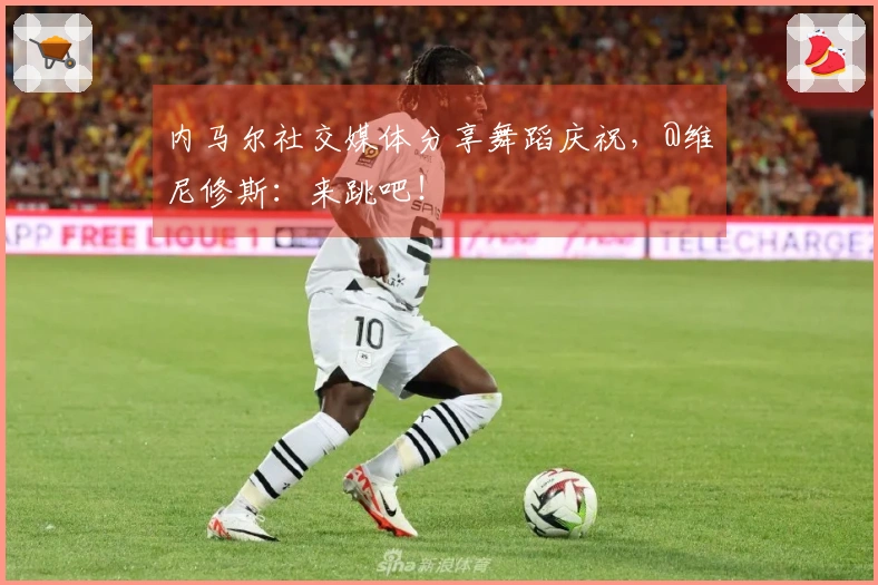 内马尔社交媒体分享舞蹈庆祝，@维尼修斯：来跳吧！