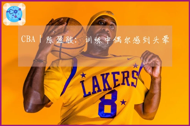 CBA｜陈盈骏：训练中偶尔感到头晕