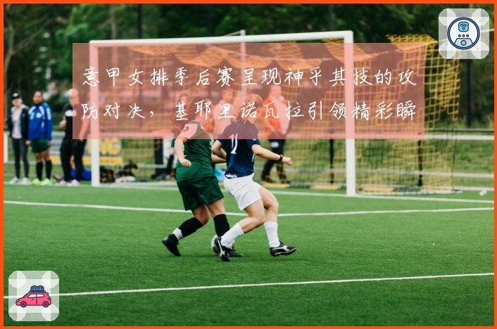 意甲女排季后赛呈现神乎其技的攻防对决，基耶里诺瓦拉引领精彩瞬间