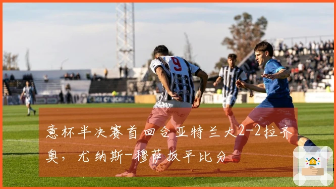 意杯半决赛首回合亚特兰大2-2拉齐奥，尤纳斯-穆萨扳平比分