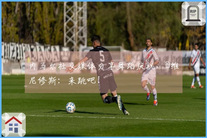 内马尔社交媒体分享舞蹈庆祝，@维尼修斯：来跳吧！