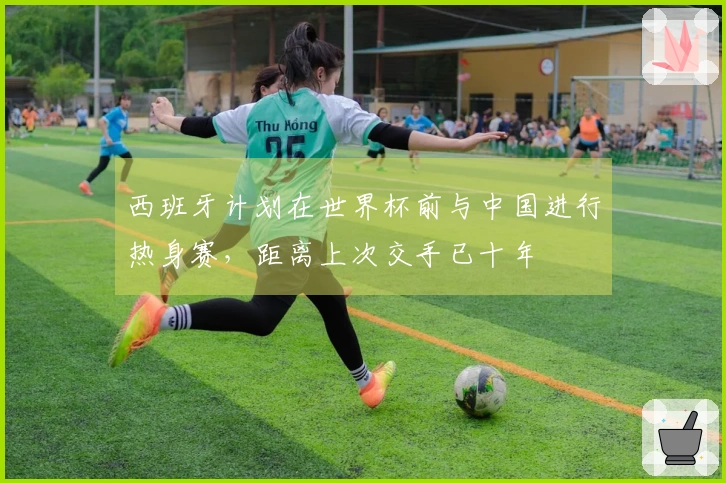 西班牙计划在世界杯前与中国进行热身赛，距离上次交手已十年