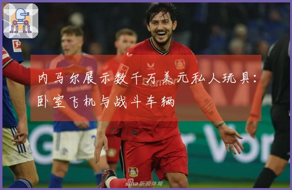 内马尔展示数千万美元私人玩具：卧室飞机与战斗车辆