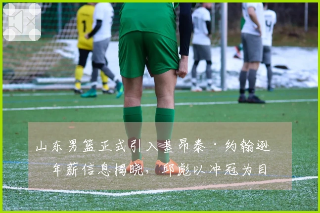 山东男篮正式引入基昂泰·约翰逊，年薪信息揭晓，邱彪以冲冠为目标