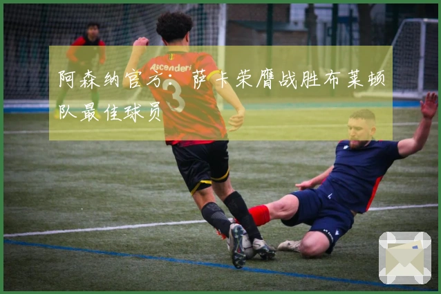 阿森纳官方：萨卡荣膺战胜布莱顿队最佳球员